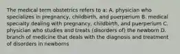 The medical term obstetrics refers to a: A. physician who specializes in pregnancy, childbirth, and puerperium B. medical specialty dealing with pregnancy, childbirth, and puerperium C. physician who studies and treats (disorders of) the newborn D. branch of medicine that deals with the diagnosis and treatment of disorders in newborns