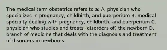 The medical term obstetrics refers to a: A. physician who specializes in pregnancy, childbirth, and puerperium B. medical specialty dealing with pregnancy, childbirth, and puerperium C. physician who studies and treats (disorders of) the newborn D. branch of medicine that deals with the diagnosis and treatment of disorders in newborns