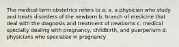 The medical term obstetrics refers to a; a. a physician who study and treats disorders of the newborn b. branch of medicine that deal with the diagnosis and treatment of newborns c. medical specialty dealing with pregnancy, childbirth, and puerperium d. physicians who specialize in pregnancy