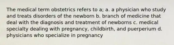 The medical term obstetrics refers to a; a. a physician who study and treats disorders of the newborn b. branch of medicine that deal with the diagnosis and treatment of newborns c. medical specialty dealing with pregnancy, childbirth, and puerperium d. physicians who specialize in pregnancy