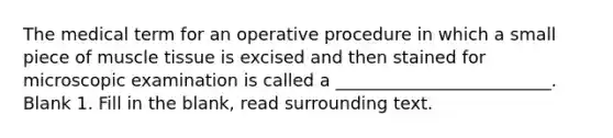 The medical term for an operative procedure in which a small piece of muscle tissue is excised and then stained for microscopic examination is called a _________________________. Blank 1. Fill in the blank, read surrounding text.