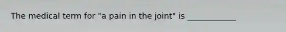 The medical term for "a pain in the joint" is ____________