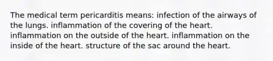 The medical term pericarditis means: infection of the airways of the lungs. inflammation of the covering of the heart. inflammation on the outside of the heart. inflammation on the inside of the heart. structure of the sac around the heart.