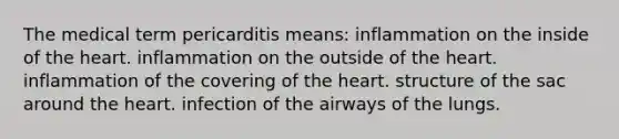 The medical term pericarditis means: inflammation on the inside of the heart. inflammation on the outside of the heart. inflammation of the covering of the heart. structure of the sac around the heart. infection of the airways of the lungs.