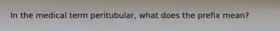 In the medical term peritubular, what does the prefix mean?