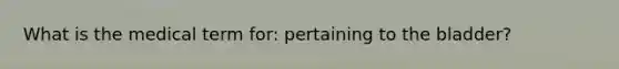 What is the medical term for: pertaining to the bladder?