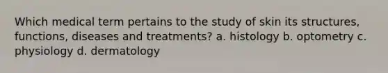 Which medical term pertains to the study of skin its structures, functions, diseases and treatments? a. histology b. optometry c. physiology d. dermatology