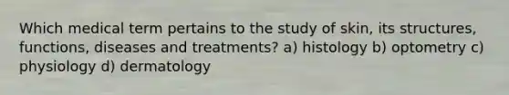 Which medical term pertains to the study of skin, its structures, functions, diseases and treatments? a) histology b) optometry c) physiology d) dermatology