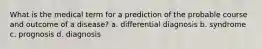 What is the medical term for a prediction of the probable course and outcome of a disease? a. differential diagnosis b. syndrome c. prognosis d. diagnosis