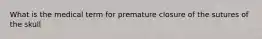 What is the medical term for premature closure of the sutures of the skull