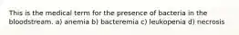 This is the medical term for the presence of bacteria in the bloodstream. a) anemia b) bacteremia c) leukopenia d) necrosis