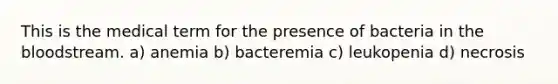 This is the medical term for the presence of bacteria in the bloodstream. a) anemia b) bacteremia c) leukopenia d) necrosis