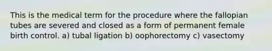 This is the medical term for the procedure where the fallopian tubes are severed and closed as a form of permanent female birth control. a) tubal ligation b) oophorectomy c) vasectomy