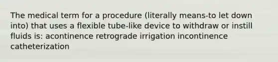 The medical term for a procedure (literally means-to let down into) that uses a flexible tube-like device to withdraw or instill fluids is: acontinence retrograde irrigation incontinence catheterization