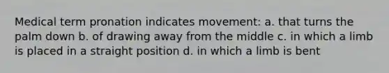 Medical term pronation indicates movement: a. that turns the palm down b. of drawing away from the middle c. in which a limb is placed in a straight position d. in which a limb is bent