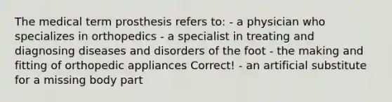 The medical term prosthesis refers to: - a physician who specializes in orthopedics - a specialist in treating and diagnosing diseases and disorders of the foot - the making and fitting of orthopedic appliances Correct! - an artificial substitute for a missing body part