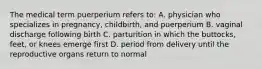 The medical term puerperium refers to: A. physician who specializes in pregnancy, childbirth, and puerperium B. vaginal discharge following birth C. parturition in which the buttocks, feet, or knees emerge first D. period from delivery until the reproductive organs return to normal