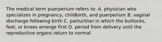 The medical term puerperium refers to: A. physician who specializes in pregnancy, childbirth, and puerperium B. vaginal discharge following birth C. parturition in which the buttocks, feet, or knees emerge first D. period from delivery until the reproductive organs return to normal