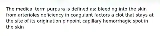 The medical term purpura is defined as: bleeding into the skin from arterioles deficiency in coagulant factors a clot that stays at the site of its origination pinpoint capillary hemorrhagic spot in the skin