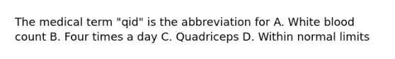 The medical term "qid" is the abbreviation for A. White blood count B. Four times a day C. Quadriceps D. Within normal limits