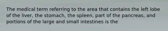 The medical term referring to the area that contains the left lobe of the liver, the stomach, the spleen, part of the pancreas, and portions of the large and small intestines is the