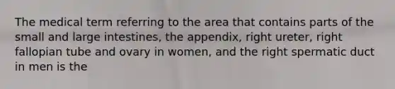 The medical term referring to the area that contains parts of the small and large intestines, the appendix, right ureter, right fallopian tube and ovary in women, and the right spermatic duct in men is the