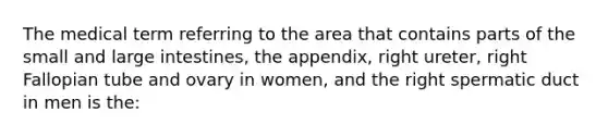 The medical term referring to the area that contains parts of the small and large intestines, the appendix, right ureter, right Fallopian tube and ovary in women, and the right spermatic duct in men is the: