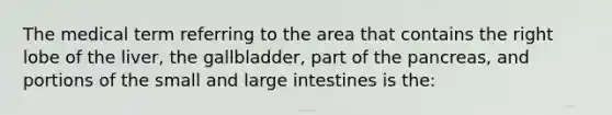 The medical term referring to the area that contains the right lobe of the liver, the gallbladder, part of the pancreas, and portions of the small and large intestines is the: