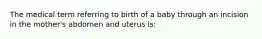 The medical term referring to birth of a baby through an incision in the mother's abdomen and uterus is: