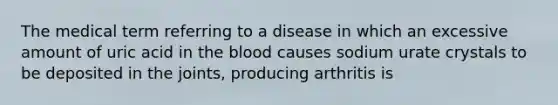 The medical term referring to a disease in which an excessive amount of uric acid in the blood causes sodium urate crystals to be deposited in the joints, producing arthritis is