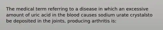 The medical term referring to a disease in which an excessive amount of uric acid in the blood causes sodium urate crystalsto be deposited in the joints, producing arthritis is: