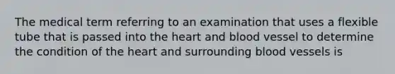 The medical term referring to an examination that uses a flexible tube that is passed into the heart and blood vessel to determine the condition of the heart and surrounding blood vessels is