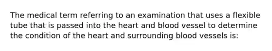 The medical term referring to an examination that uses a flexible tube that is passed into the heart and blood vessel to determine the condition of the heart and surrounding blood vessels is: