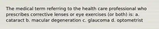 The medical term referring to the health care professional who prescribes corrective lenses or eye exercises (or both) is: a. cataract b. macular degeneration c. glaucoma d. optometrist