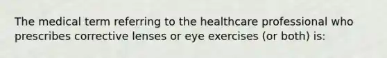 The medical term referring to the healthcare professional who prescribes corrective lenses or eye exercises (or both) is: