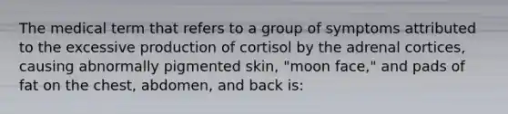 The medical term that refers to a group of symptoms attributed to the excessive production of cortisol by the adrenal cortices, causing abnormally pigmented skin, "moon face," and pads of fat on the chest, abdomen, and back is: