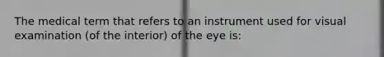 The medical term that refers to an instrument used for visual examination (of the interior) of the eye is: