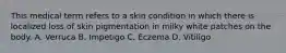 This medical term refers to a skin condition in which there is localized loss of skin pigmentation in milky white patches on the body. A. Verruca B. Impetigo C. Eczema D. Vitiligo