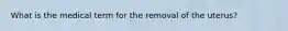 What is the medical term for the removal of the uterus?