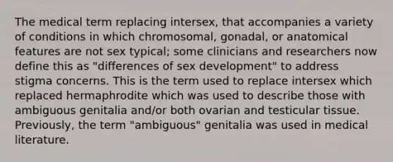 The medical term replacing intersex, that accompanies a variety of conditions in which chromosomal, gonadal, or anatomical features are not sex typical; some clinicians and researchers now define this as "differences of sex development" to address stigma concerns. This is the term used to replace intersex which replaced hermaphrodite which was used to describe those with ambiguous genitalia and/or both ovarian and testicular tissue. Previously, the term "ambiguous" genitalia was used in medical literature.