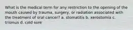 What is the medical term for any restriction to the opening of the mouth caused by trauma, surgery, or radiation associated with the treatment of oral cancer? a. stomatitis b. xerostomia c. trismus d. cold sore