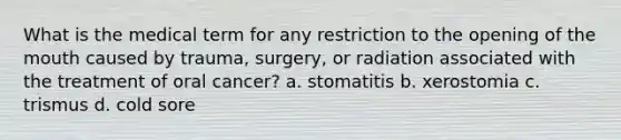 What is the medical term for any restriction to the opening of <a href='https://www.questionai.com/knowledge/krBoWYDU6j-the-mouth' class='anchor-knowledge'>the mouth</a> caused by trauma, surgery, or radiation associated with the treatment of oral cancer? a. stomatitis b. xerostomia c. trismus d. cold sore