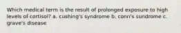 Which medical term is the result of prolonged exposure to high levels of cortisol? a. cushing's syndrome b. conn's sundrome c. grave's disease