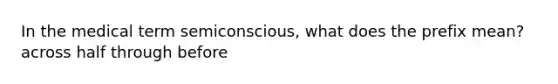 In the medical term semiconscious, what does the prefix mean? across half through before