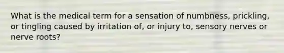 What is the medical term for a sensation of numbness, prickling, or tingling caused by irritation of, or injury to, sensory nerves or nerve roots?