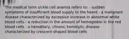 The medical term sickle cell anemia refers to: - sudden symptoms of insufficient blood supply to the heard - a malignant disease characterized by excessive increase in abnormal white blood cells - a reduction in the amount of hemoglobin in the red blood cells - a hereditary, chronic hemolytic disease characterized by crescent-shaped blood cells