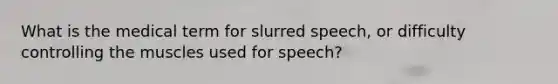 What is the medical term for slurred speech, or difficulty controlling the muscles used for speech?