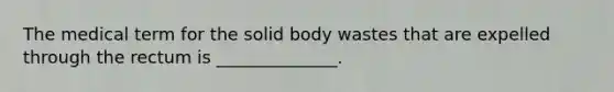 The medical term for the solid body wastes that are expelled through the rectum is ______________.