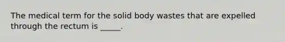 The medical term for the solid body wastes that are expelled through the rectum is _____.