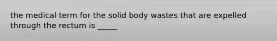 the medical term for the solid body wastes that are expelled through the rectum is _____